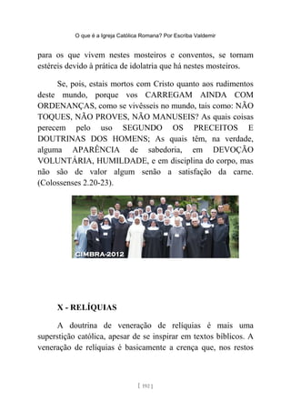 O que é a Igreja Católica Romana? Por Escriba Valdemir
para os que vivem nestes mosteiros e conventos, se tornam
estéreis devido à prática de idolatria que há nestes mosteiros.
Se, pois, estais mortos com Cristo quanto aos rudimentos
deste mundo, porque vos CARREGAM AINDA COM
ORDENANÇAS, como se vivêsseis no mundo, tais como: NÃO
TOQUES, NÃO PROVES, NÃO MANUSEIS? As quais coisas
perecem pelo uso SEGUNDO OS PRECEITOS E
DOUTRINAS DOS HOMENS; As quais têm, na verdade,
alguma APARÊNCIA de sabedoria, em DEVOÇÃO
VOLUNTÁRIA, HUMILDADE, e em disciplina do corpo, mas
não são de valor algum senão a satisfação da carne.
(Colossenses 2.20-23).
X - RELÍQUIAS
A doutrina de veneração de relíquias é mais uma
superstição católica, apesar de se inspirar em textos bíblicos. A
veneração de relíquias é basicamente a crença que, nos restos
[ 192 ]
 