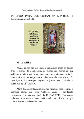 O que é a Igreja Católica Romana? Por Escriba Valdemir
DO ERRO, PARA QUE CREIAM NA MENTIRA. (II
Tessalonicenses 2.9,11).
XI - A MISSA
Poucas coisas são tão chatas e cansativas como as missas
frias e mortas do catolicismo, as missas são piores do que
velórios, e não é por acaso que em uma sociedade cheia de
tantas alternativas, os jovens se afastaram do catolicismo. Se
uma igreja não consegue segurar os jovens, uma parcela da
culpa está na LITURGIA.
Além de enfadonha, as missas são heresias, pois segundo a
doutrina oficial da Igreja Católica, Jesus é sacrificado
novamente por nós no ritual da EUCARISTIA. Em outras
palavras, diariamente Jesus está sendo sacrificado, o que
contradiz com a Palavra de Deus:
[ 194 ]
 