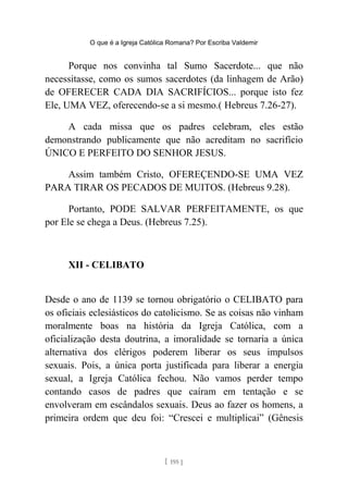 O que é a Igreja Católica Romana? Por Escriba Valdemir
Porque nos convinha tal Sumo Sacerdote... que não
necessitasse, como os sumos sacerdotes (da linhagem de Arão)
de OFERECER CADA DIA SACRIFÍCIOS... porque isto fez
Ele, UMA VEZ, oferecendo-se a si mesmo.( Hebreus 7.26-27).
A cada missa que os padres celebram, eles estão
demonstrando publicamente que não acreditam no sacrifício
ÚNICO E PERFEITO DO SENHOR JESUS.
Assim também Cristo, OFEREÇENDO-SE UMA VEZ
PARA TIRAR OS PECADOS DE MUITOS. (Hebreus 9.28).
Portanto, PODE SALVAR PERFEITAMENTE, os que
por Ele se chega a Deus. (Hebreus 7.25).
XII - CELIBATO
Desde o ano de 1139 se tornou obrigatório o CELIBATO para
os oficiais eclesiásticos do catolicismo. Se as coisas não vinham
moralmente boas na história da Igreja Católica, com a
oficialização desta doutrina, a imoralidade se tornaria a única
alternativa dos clérigos poderem liberar os seus impulsos
sexuais. Pois, a única porta justificada para liberar a energia
sexual, a Igreja Católica fechou. Não vamos perder tempo
contando casos de padres que caíram em tentação e se
envolveram em escândalos sexuais. Deus ao fazer os homens, a
primeira ordem que deu foi: “Crescei e multiplicai” (Gênesis
[ 195 ]
 