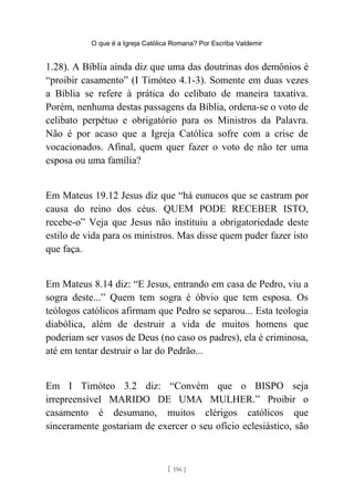 O que é a Igreja Católica Romana? Por Escriba Valdemir
1.28). A Bíblia ainda diz que uma das doutrinas dos demônios é
“proibir casamento” (I Timóteo 4.1-3). Somente em duas vezes
a Bíblia se refere à prática do celibato de maneira taxativa.
Porém, nenhuma destas passagens da Bíblia, ordena-se o voto de
celibato perpétuo e obrigatório para os Ministros da Palavra.
Não é por acaso que a Igreja Católica sofre com a crise de
vocacionados. Afinal, quem quer fazer o voto de não ter uma
esposa ou uma família?
Em Mateus 19.12 Jesus diz que “há eunucos que se castram por
causa do reino dos céus. QUEM PODE RECEBER ISTO,
recebe-o” Veja que Jesus não instituiu a obrigatoriedade deste
estilo de vida para os ministros. Mas disse quem puder fazer isto
que faça.
Em Mateus 8.14 diz: “E Jesus, entrando em casa de Pedro, viu a
sogra deste...” Quem tem sogra é óbvio que tem esposa. Os
teólogos católicos afirmam que Pedro se separou... Esta teologia
diabólica, além de destruir a vida de muitos homens que
poderiam ser vasos de Deus (no caso os padres), ela é criminosa,
até em tentar destruir o lar do Pedrão...
Em I Timóteo 3.2 diz: “Convém que o BISPO seja
irrepreensível MARIDO DE UMA MULHER.” Proibir o
casamento é desumano, muitos clérigos católicos que
sinceramente gostariam de exercer o seu ofício eclesiástico, são
[ 196 ]
 