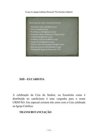 O que é a Igreja Católica Romana? Por Escriba Valdemir
XIII - EUCARISTIA
A celebração da Ceia do Senhor, ou Eucaristia como é
distribuída no catolicismo é uma vergonha para o nome
CRISTÃO. Em especial existem três erros com a Ceia celebrada
na Igreja Católica:
TRANSUBSTANCIAÇÃO
[ 198 ]
 