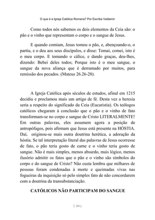 O que é a Igreja Católica Romana? Por Escriba Valdemir
Como todos nós sabemos os dois elementos da Ceia são: o
pão e o vinho que representam o corpo e o sangue de Jesus.
E quando comiam, Jesus tomou o pão, e, abençoando-o, o
partiu, e o deu aos seus discípulos, e disse: Tomai, comei, isto é
o meu corpo. E tomando o cálice, e dando graças, deu-lhes,
dizendo: Bebei deles todos; Porque isto é o meu sangue, o
sangue da nova aliança que é derramado por muitos, para
remissão dos pecados. (Mateus 26.26-28).
A Igreja Católica após séculos de estudos, afinal em 1215
decidiu e proclamou mais um artigo de fé. Desta vez a heresia
seria a respeito do significado da Ceia (Eucaristia). Os teólogos
católicos chegaram à conclusão que o pão e o vinho de fato
transformam-se no corpo e sangue de Cristo LITERALMENTE!
Em outras palavras, eles assumem agora a posição de
antropófagos, pois afirmam que Jesus está presente na HÓSTIA.
Daí, originou-se mais outra doutrina herética, a adoração da
hóstia. Se tal interpretação literal das palavras de Jesus ocorresse
de fato, o pão teria gosto de carne e o vinho teria gosto de
sangue. Não é mais simples, menos absurdo, mais lógico, menos
ilusório admitir os fatos que o pão e o vinho são símbolos do
corpo e do sangue de Cristo? Não custa lembra que milhares de
pessoas foram condenadas à morte e queimadas vivas nas
fogueiras da inquisição só pelo simples fato de não concordarem
com a doutrina da transubstanciação.
CATÓLICOS NÃO PARTICIPAM DO SANGUE
[ 199 ]
 