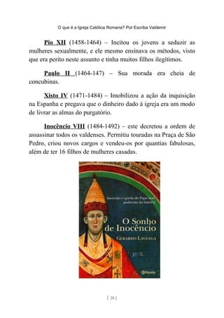 O que é a Igreja Católica Romana? Por Escriba Valdemir
Pio XII (1458-1464) – Incitou os jovens a seduzir as
mulheres sexualmente, e ele mesmo ensinava os métodos, visto
que era perito neste assunto e tinha muitos filhos ilegítimos.
Paulo II (1464-147) – Sua morada era cheia de
concubinas.
Xisto IV (1471-1484) – Imobilizou a ação da inquisição
na Espanha e pregava que o dinheiro dado à igreja era um modo
de livrar as almas do purgatório.
Inocêncio VIII (1484-1492) – este decretou a ordem de
assassinar todos os valdenses. Permitiu touradas na Praça de São
Pedro, criou novos cargos e vendeu-os por quantias fabulosas,
além de ter 16 filhos de mulheres casadas.
[ 20 ]
 