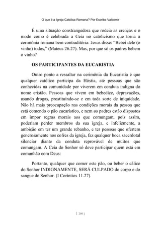 O que é a Igreja Católica Romana? Por Escriba Valdemir
É uma situação constrangedora que rodeia as crenças e o
modo como é celebrada a Ceia no catolicismo que torna a
cerimônia romana bem contraditória: Jesus disse: “Bebei dele (o
vinho) todos,” (Mateus 26.27). Mas, por que só os padres bebem
o vinho?
OS PARTICIPANTES DA EUCARISTIA
Outro ponto a ressaltar na cerimônia da Eucaristia é que
qualquer católico participa da Hóstia, até pessoas que são
conhecidas na comunidade por viverem em conduta indigna do
nome cristão. Pessoas que vivem em bebedice, depravações,
usando drogas, prostituindo-se e em toda sorte de iniquidade.
Não há mais preocupação nas condições morais da pessoa que
está comendo o pão eucarístico, e nem os padres estão dispostos
em impor regras morais aos que comungam, pois assim,
poderiam perder membros da sua igreja, e infelizmente, a
ambição em ter um grande rebanho, e ter pessoas que ofertem
generosamente nos cofres da igreja, faz qualquer boca sacerdotal
silenciar diante da conduta reprovável de muitos que
comungam. A Ceia do Senhor só deve participar quem está em
comunhão com Deus:
Portanto, qualquer que comer este pão, ou beber o cálice
do Senhor INDIGNAMENTE, SERÁ CULPADO do corpo e do
sangue do Senhor. (I Coríntios 11.27).
[ 200 ]
 