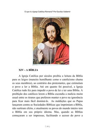 O que é a Igreja Católica Romana? Por Escriba Valdemir
XIV - A BÍBLIA
A Igreja Católica por séculos proibiu a leitura da Bíblia
para os leigos (maneira humilhante como o catolicismo chama
os seus membros), ao contrário dos protestantes, que estimulam
o povo a ler a Bíblia. Até em quanto foi possível, a Igreja
Católica tudo fez para impedir o povo de ler e ter uma Bíblia. A
proibição dos católicos lerem a Bíblia escondia a malícia muito
usual entre os tiranos que preferem manter o povo na ignorância
para ficar mais fácil dominá-lo. As maldições que os Papas
lançaram contra as Sociedades Bíblicas que imprimiam a Bíblia,
não surtiram efeito, e atualmente os povos do mundo inteiro tem
a Bíblia em seu próprio idioma. Mas, quando as Bíblias
começaram a ser impressas, facilitando o acesso do povo a
[ 201 ]
 