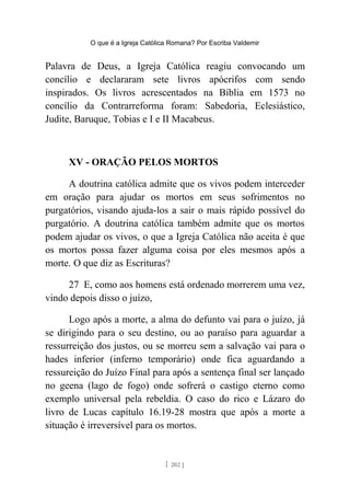 O que é a Igreja Católica Romana? Por Escriba Valdemir
Palavra de Deus, a Igreja Católica reagiu convocando um
concílio e declararam sete livros apócrifos com sendo
inspirados. Os livros acrescentados na Bíblia em 1573 no
concílio da Contrarreforma foram: Sabedoria, Eclesiástico,
Judite, Baruque, Tobias e I e II Macabeus.
XV - ORAÇÃO PELOS MORTOS
A doutrina católica admite que os vivos podem interceder
em oração para ajudar os mortos em seus sofrimentos no
purgatórios, visando ajuda-los a sair o mais rápido possível do
purgatório. A doutrina católica também admite que os mortos
podem ajudar os vivos, o que a Igreja Católica não aceita é que
os mortos possa fazer alguma coisa por eles mesmos após a
morte. O que diz as Escrituras?
27 E, como aos homens está ordenado morrerem uma vez,
vindo depois disso o juízo,
Logo após a morte, a alma do defunto vai para o juízo, já
se dirigindo para o seu destino, ou ao paraíso para aguardar a
ressurreição dos justos, ou se morreu sem a salvação vai para o
hades inferior (inferno temporário) onde fica aguardando a
ressureição do Juízo Final para após a sentença final ser lançado
no geena (lago de fogo) onde sofrerá o castigo eterno como
exemplo universal pela rebeldia. O caso do rico e Lázaro do
livro de Lucas capítulo 16.19-28 mostra que após a morte a
situação é irreversível para os mortos.
[ 202 ]
 