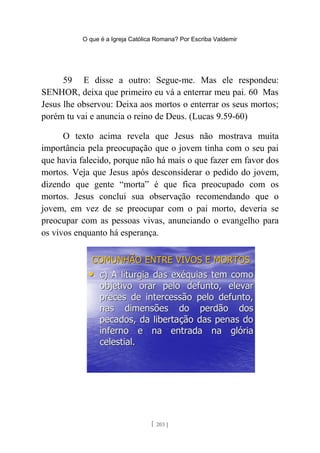 O que é a Igreja Católica Romana? Por Escriba Valdemir
59 E disse a outro: Segue-me. Mas ele respondeu:
SENHOR, deixa que primeiro eu vá a enterrar meu pai. 60 Mas
Jesus lhe observou: Deixa aos mortos o enterrar os seus mortos;
porém tu vai e anuncia o reino de Deus. (Lucas 9.59-60)
O texto acima revela que Jesus não mostrava muita
importância pela preocupação que o jovem tinha com o seu pai
que havia falecido, porque não há mais o que fazer em favor dos
mortos. Veja que Jesus após desconsiderar o pedido do jovem,
dizendo que gente “morta” é que fica preocupado com os
mortos. Jesus conclui sua observação recomendando que o
jovem, em vez de se preocupar com o pai morto, deveria se
preocupar com as pessoas vivas, anunciando o evangelho para
os vivos enquanto há esperança.
[ 203 ]
 