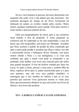 O que é a Igreja Católica Romana? Por Escriba Valdemir
Se eu e você amamos as pessoas, devemos demonstrar isso
enquanto elas estão vivas e não depois que elas morreram. Em
nenhuma passagem do Antigo ou do Novo Testamento há
indicação de judeus ou cristãos orando pelos mortos. Muito
menos, qualquer mandamento neste sentido. Orar pelos mortos é
tentar anular o processo judicial divino.
Falar em arrependimento do morto após a sua existência
neste mundo, é fora de propósito. É como perguntar ao
criminoso que foi capturado se ele está arrependido, e caso ele
disser que está arrependido, será posto em liberdade. Acreditar
que Deus aceitará o pedido de perdão da alma condenada que
após a morte pede perdão é acreditar que Deus é otário, isso não
é misericórdia divina, é babaquice divina. Portanto, orar pelos
mortos ofende a Deus e a sua inteligência, e se você está
confiante que após a morte você pode se arrepender e ser
perdoado, acho melhor você rever seus conceito para não sofrer
uma grande decepção. O rico da história contada por Jesus em
Lucas 16, após a morte, parecia o mais puro e contrito filho de
Deus, suplicou alívio para si, pediu misericórdia para si e para
seus parentes, mas não teve seus pedidos atendidos. A
mensagem que o rico recebeu no inferno é que se os seus
parentes que estavam vivos quisessem mesmo se voltar para
Deus que procurassem obedecer ao que está escrito nos livros de
Moisés e nos livros dos profetas.
XVI - A IGREJA CATÓLICA NA ESCATOLOGIA
[ 204 ]
 