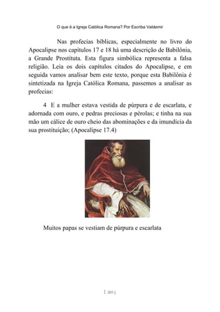 O que é a Igreja Católica Romana? Por Escriba Valdemir
Nas profecias bíblicas, especialmente no livro do
Apocalipse nos capítulos 17 e 18 há uma descrição de Babilônia,
a Grande Prostituta. Esta figura simbólica representa a falsa
religião. Leia os dois capítulos citados do Apocalipse, e em
seguida vamos analisar bem este texto, porque esta Babilônia é
sintetizada na Igreja Católica Romana, passemos a analisar as
profecias:
4 E a mulher estava vestida de púrpura e de escarlata, e
adornada com ouro, e pedras preciosas e pérolas; e tinha na sua
mão um cálice de ouro cheio das abominações e da imundícia da
sua prostituição; (Apocalipse 17.4)
Muitos papas se vestiam de púrpura e escarlata
[ 205 ]
 