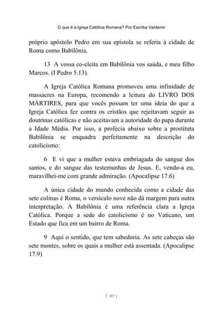 O que é a Igreja Católica Romana? Por Escriba Valdemir
próprio apóstolo Pedro em sua epístola se referia à cidade de
Roma como Babilônia.
13 A vossa co-eleita em Babilônia vos saúda, e meu filho
Marcos. (I Pedro 5.13).
A Igreja Católica Romana promoveu uma infinidade de
massacres na Europa, recomendo a leitura do LIVRO DOS
MÁRTIRES, para que vocês possam ter uma ideia do que a
Igreja Católica fez contra os cristãos que rejeitavam seguir as
doutrinas católicas e não aceitavam a autoridade do papa durante
a Idade Média. Por isso, a profecia abaixo sobre a prostituta
Babilônia se enquadra perfeitamente na descrição do
catolicismo:
6 E vi que a mulher estava embriagada do sangue dos
santos, e do sangue das testemunhas de Jesus. E, vendo-a eu,
maravilhei-me com grande admiração. (Apocalipse 17.6)
A única cidade do mundo conhecida como a cidade das
sete colinas é Roma, o versículo nove não dá margem para outra
interpretação. A Babilônia é uma referência clara a Igreja
Católica. Porque a sede do catolicismo é no Vaticano, um
Estado que fica em um bairro de Roma.
9 Aqui o sentido, que tem sabedoria. As sete cabeças são
sete montes, sobre os quais a mulher está assentada. (Apocalipse
17.9)
[ 207 ]
 