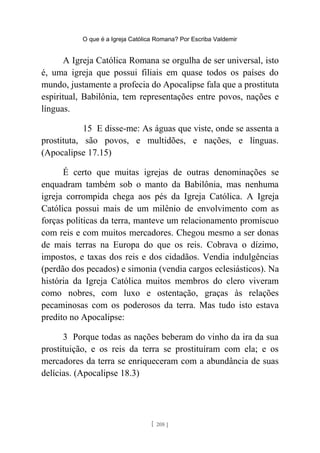 O que é a Igreja Católica Romana? Por Escriba Valdemir
A Igreja Católica Romana se orgulha de ser universal, isto
é, uma igreja que possui filiais em quase todos os países do
mundo, justamente a profecia do Apocalipse fala que a prostituta
espiritual, Babilônia, tem representações entre povos, nações e
línguas.
15 E disse-me: As águas que viste, onde se assenta a
prostituta, são povos, e multidões, e nações, e línguas.
(Apocalipse 17.15)
É certo que muitas igrejas de outras denominações se
enquadram também sob o manto da Babilônia, mas nenhuma
igreja corrompida chega aos pés da Igreja Católica. A Igreja
Católica possui mais de um milênio de envolvimento com as
forças políticas da terra, manteve um relacionamento promíscuo
com reis e com muitos mercadores. Chegou mesmo a ser donas
de mais terras na Europa do que os reis. Cobrava o dízimo,
impostos, e taxas dos reis e dos cidadãos. Vendia indulgências
(perdão dos pecados) e simonia (vendia cargos eclesiásticos). Na
história da Igreja Católica muitos membros do clero viveram
como nobres, com luxo e ostentação, graças às relações
pecaminosas com os poderosos da terra. Mas tudo isto estava
predito no Apocalipse:
3 Porque todas as nações beberam do vinho da ira da sua
prostituição, e os reis da terra se prostituíram com ela; e os
mercadores da terra se enriqueceram com a abundância de suas
delícias. (Apocalipse 18.3)
[ 208 ]
 