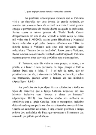 O que é a Igreja Católica Romana? Por Escriba Valdemir
As profecias apocalípticas indicam que o Vaticano
virá a ser destruída por uma bomba de grande potência, de
maneira que, em uma hora, ela deixará de existir. Haverá grande
choque e perplexidade do mundo diante da queda da Babilônia.
Assim como as torres gêmeas do World Trade Center
desapareceram em um só dia, levando a morte cerca de cinco
mil vidas em 11/09/2001; assim como Hiroshima e Nagasaki
foram reduzidas a pó pelas bombas atômicas em 1946; da
mesma forma o Vaticano com seus mil habitantes serão
reduzidos a “fumaça do seu incêndio”. Junto com o Vaticano,
Roma também será dizimada. Contudo, a destruição do Vaticano
ocorrerá poucos antes da vinda de Cristo para o armagedom.
8 Portanto, num dia virão as suas pragas, a morte, e o
pranto, e a fome; e será queimada no fogo; porque é forte o
Senhor Deus que a julga. 9 E os reis da terra, que se
prostituíram com ela, e viveram em delícias, a chorarão, e sobre
ela prantearão, quando virem a fumaça do seu incêndio;
(Apocalipse 18.8-9)
As profecias do Apocalipse fazem referências a todos os
tipos de comércio que a Igreja Católica negociou em sua
história, inclusive com “corpos e almas de homens.”
(Apocalipse 18.13). Isto fazendo alusão aos milhares de
cemitérios que a Igreja Católica tinha o monopólio, inclusive
determinando quem podia ou não ser enterrados nos cemitérios.
Quanto ao comércio de almas, é uma citação profética a antiga
prática dos emissários do Papa que trocavam o livramento das
almas do purgatório por dinheiro.
[ 209 ]
 