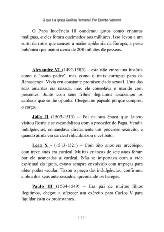 O que é a Igreja Católica Romana? Por Escriba Valdemir
O Papa Inocêncio III condenou gatos como criaturas
malignas, e eles foram queimados aos milhares, Isso levou a um
surto de ratos que causou a maior epidemia da Europa, a peste
bubônica que matou cerca de 200 milhões de pessoas.
Alexandre VI (1492-1503) – este não entrou na história
como o ‘santo padre’, mas como o mais corrupto papa da
Renascença. Vivia em constante promiscuidade sexual. Uma das
suas amantes era casada, mas ele consolava o marido com
presentes. Junto com seus filhos ilegítimos assassinou os
cardeais que se lhe opunha. Chegou ao papado porque comprou
o cargo.
Júlio II (1503-1513) – Foi na sua época que Lutero
visitou Roma e se escandalizou com o proceder do Papa. Vendia
indulgências, comandava diretamente um poderoso exército, e
quando ainda era cardeal ridicularizou o celibato.
Leão X – (1513-1521) – Com oito anos era arcebispo,
com treze anos era cardeal. Muitas crianças de sete anos foram
por ele nomeadas a cardeal. Não se importava com a vida
espiritual da igreja, estava sempre envolvido com trapaças para
obter poder secular. Taxou o preço das indulgências, confirmou
a obra dos seus antepassados, queimando os hereges.
Paulo III (1534-1549) – Era pai de muitos filhos
ilegítimos, chegou a oferecer um exército para Carlos V para
liquidar com os protestantes.
[ 21 ]
 