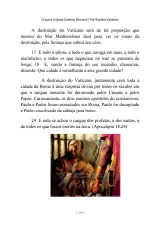 O que é a Igreja Católica Romana? Por Escriba Valdemir
A destruição do Vaticano será de tal proporção que
mesmo do Mar Mediterrâneo dará para ver os sinais da
destruição, pela fumaça que subirá aos céus.
17 E todo o piloto, e todo o que navega em naus, e todo o
marinheiro, e todos os que negociam no mar se puseram de
longe; 18 E, vendo a fumaça do seu incêndio, clamaram,
dizendo: Que cidade é semelhante a esta grande cidade?
A destruição do Vaticano, juntamente com toda a
cidade de Roma é uma resposta divina por todos os séculos em
que o sangue inocente foi derramado pelos Césares e pelos
Papas. Curiosamente, os dois maiores apóstolos do cristianismo,
Paulo e Pedro foram executados em Roma, Paulo foi decapitado
e Pedro crucificado de cabeça para baixo.
24 E nela se achou o sangue dos profetas, e dos santos, e
de todos os que foram mortos na terra. (Apocalipse 18.24)
[ 210 ]
 
