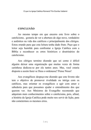 O que é a Igreja Católica Romana? Por Escriba Valdemir
CONCLUSÃO
Ao mesmo tempo em que encerro este livro sobre o
catolicismo, gostaria de ver a abertura de algo novo, verdadeiro
e autêntico na vida dos católicos e principalmente dos clérigos.
Estou orando para que esta leitura tenha dado fruto. Peço que o
leitor seja humilde para confrontar a Igreja Católica com a
Bíblia e reconhecer os erros históricos e doutrinários do
catolicismo.
Aos clérigos termino dizendo que sei como é difícil
alguém deixar uma organização que muitas vezes de forma
carinhosa dedicou-se por ela tantos anos. Mas, você estaria
disposto a assim fazer se Deus o ordenasse? Pense Nisso!
Aos evangélicos despeço-me dizendo que este livreto não
tem o objetivo de promover rivalidade ou intriga com os
católicos, mas orientar os evangélicos a agir com amor e
sabedoria para que possamos ajudar o entendimento dos que
querem ver. Aos Ministros do Evangelho recomendo que
adquiram mais conhecimentos sobre o catolicismo, pois, afinal,
a história da Igreja Católica pode muito nos servir de lição, para
não cometermos os mesmos erros.
[ 211 ]
 
