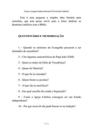 O que é a Igreja Católica Romana? Por Escriba Valdemir
Esta é uma pequena e simples obra literária para
consultas, que esta possa servir para o leitor abalizar as
doutrinas católicas com a Bíblia.
QUESTIONÁRIO E MEMORIZAÇÃO
1 – Quando os ministros do Evangelho passaram a ser
chamados de sacerdotes?
2 – Cite algumas características do Papa João XXIII.
3 – Quais os males do Edito de Tessalônica?
4 – Quem foi Marózia?
5 – O que foi as cruzadas?
6 – Quem foram os jesuítas?
7 - O que são as encíclicas?
8 – Em qual concílio foi criado a Inquisição?
9 – Como a Igreja Católica conseguiu ser um Estado
independente?
10 – Por que nossa fé não pode basear-se na tradição?
[ 212 ]
 
