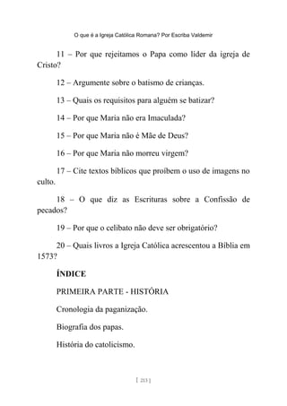 O que é a Igreja Católica Romana? Por Escriba Valdemir
11 – Por que rejeitamos o Papa como líder da igreja de
Cristo?
12 – Argumente sobre o batismo de crianças.
13 – Quais os requisitos para alguém se batizar?
14 – Por que Maria não era Imaculada?
15 – Por que Maria não é Mãe de Deus?
16 – Por que Maria não morreu virgem?
17 – Cite textos bíblicos que proíbem o uso de imagens no
culto.
18 – O que diz as Escrituras sobre a Confissão de
pecados?
19 – Por que o celibato não deve ser obrigatório?
20 – Quais livros a Igreja Católica acrescentou a Bíblia em
1573?
ÍNDICE
PRIMEIRA PARTE - HISTÓRIA
Cronologia da paganização.
Biografia dos papas.
História do catolicismo.
[ 213 ]
 