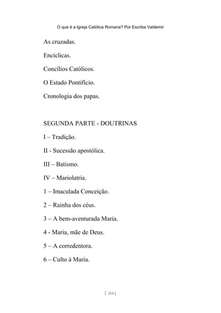 O que é a Igreja Católica Romana? Por Escriba Valdemir
As cruzadas.
Encíclicas.
Concílios Católicos.
O Estado Pontifício.
Cronologia dos papas.
SEGUNDA PARTE - DOUTRINAS
I – Tradição.
II - Sucessão apostólica.
III – Batismo.
IV – Mariolatria.
1 – Imaculada Conceição.
2 – Rainha dos céus.
3 – A bem-aventurada Maria.
4 - Maria, mãe de Deus.
5 – A corredentora.
6 – Culto à Maria.
[ 214 ]
 