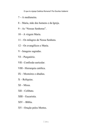 O que é a Igreja Católica Romana? Por Escriba Valdemir
7 – A medianeira.
8 – Maria, mãe dos homens e da Igreja.
9 – As “Nossas Senhoras”.
10 – A virgem Maria.
11 – Os milagres de Nossa Senhora.
12 – Os evangélicos e Maria.
V - Imagens sagradas.
VI – Purgatório.
VII - Confissão auricular.
VIII - Hierarquia católica.
IX – Mosteiros e abadias.
X – Relíquias.
XI – Missa.
XII – Celibato.
XIII – Eucaristia.
XIV – Bíblia.
XV - Oração pelos Mortos.
[ 215 ]
 
