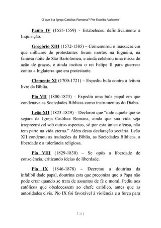 O que é a Igreja Católica Romana? Por Escriba Valdemir
Paulo IV (1555-1559) - Estabeleceu definitivamente a
Inquisição.
Gregório XIII (1572-1585) – Comemorou o massacre em
que milhares de protestantes foram mortos na fogueira, na
famosa noite de São Bartolomeu, e ainda celebrou uma missa de
ação de graças, e ainda incitou o rei Felipe II para guerrear
contra a Inglaterra que era protestante.
Clemente XI (1700-1721) – Expediu bula contra a leitura
livre da Bíblia.
Pio VII (1800-1823) – Expediu uma bula papal em que
condenava as Sociedades Bíblicas como instrumentos do Diabo.
Leão XII (1823-1829) – Declarou que “todo aquele que se
separa da Igreja Católica Romana, ainda que sua vida seja
irrepreensível sob outros aspectos, só por esta única ofensa, não
tem parte na vida eterna.” Além desta declaração sectária, Leão
XII condenou as traduções da Bíblia, as Sociedades Bíblicas, a
liberdade e a tolerância religiosa.
Pio VIII (1829-1830) – Se opôs a liberdade de
consciência, criticando ideias de liberdade.
Pio IX (1846-1878) – Decretou a doutrina da
infalibilidade papal, doutrina esta que preconiza que o Papa não
pode errar quando se trata de assuntos de fé e moral. Pediu aos
católicos que obedecessem ao chefe católico, antes que as
autoridades civis. Pio IX foi favorável à violência e a força para
[ 22 ]
 