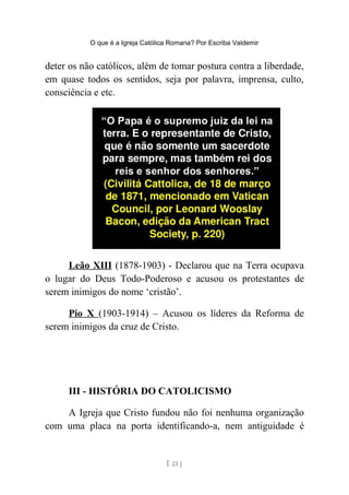 O que é a Igreja Católica Romana? Por Escriba Valdemir
deter os não católicos, além de tomar postura contra a liberdade,
em quase todos os sentidos, seja por palavra, imprensa, culto,
consciência e etc.
Leão XIII (1878-1903) - Declarou que na Terra ocupava
o lugar do Deus Todo-Poderoso e acusou os protestantes de
serem inimigos do nome ‘cristão’.
Pio X (1903-1914) – Acusou os líderes da Reforma de
serem inimigos da cruz de Cristo.
III - HISTÓRIA DO CATOLICISMO
A Igreja que Cristo fundou não foi nenhuma organização
com uma placa na porta identificando-a, nem antiguidade é
[ 23 ]
 