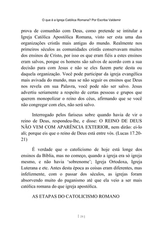 O que é a Igreja Católica Romana? Por Escriba Valdemir
prova de comunhão com Deus, como pretende se intitular a
Igreja Católica Apostólica Romana, visto ser esta uma das
organizações cristãs mais antigas do mundo. Realmente nos
primeiros séculos as comunidades cristãs conservavam muitos
dos ensinos de Cristo, por isso os que eram fiéis a estes ensinos
eram salvos, porque os homens são salvos de acordo com a sua
decisão para com Jesus e não se eles fazem parte desta ou
daquela organização. Você pode participar da igreja evangélica
mais avivada do mundo, mas se não seguir os ensinos que Deus
nos revela em sua Palavra, você pode não ser salvo. Jesus
advertiu seriamente a respeito de certas pessoas e grupos que
querem monopolizar o reino dos céus, afirmando que se você
não congregar com eles, não será salvo.
Interrogado pelos fariseus sobre quando havia de vir o
reino de Deus, respondeu-lhe, e disse: O REINO DE DEUS
NÃO VEM COM APARÊNCIA EXTERIOR, nem dirão: ei-lo
ali; porque eis que o reino de Deus está entre vós. (Lucas 17.20-
21)
É verdade que o catolicismo de hoje está longe dos
ensinos da Bíblia, mas no começo, quando a igreja era só igreja
mesmo, e não havia ‘sobrenome’; Igreja Ortodoxa, Igreja
Luterana e etc. Antes desta época as coisas eram diferentes, mas
infelizmente, com o passar dos séculos, as igrejas foram
absorvendo muito do paganismo até que ela veio a ser mais
católica romana do que igreja apostólica.
AS ETAPAS DO CATOLICISMO ROMANO
[ 24 ]
 