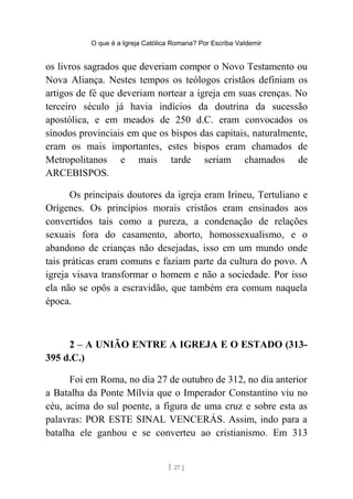 O que é a Igreja Católica Romana? Por Escriba Valdemir
os livros sagrados que deveriam compor o Novo Testamento ou
Nova Aliança. Nestes tempos os teólogos cristãos definiam os
artigos de fé que deveriam nortear a igreja em suas crenças. No
terceiro século já havia indícios da doutrina da sucessão
apostólica, e em meados de 250 d.C. eram convocados os
sínodos provinciais em que os bispos das capitais, naturalmente,
eram os mais importantes, estes bispos eram chamados de
Metropolitanos e mais tarde seriam chamados de
ARCEBISPOS.
Os principais doutores da igreja eram Irineu, Tertuliano e
Orígenes. Os princípios morais cristãos eram ensinados aos
convertidos tais como a pureza, a condenação de relações
sexuais fora do casamento, aborto, homossexualismo, e o
abandono de crianças não desejadas, isso em um mundo onde
tais práticas eram comuns e faziam parte da cultura do povo. A
igreja visava transformar o homem e não a sociedade. Por isso
ela não se opôs a escravidão, que também era comum naquela
época.
2 – A UNIÃO ENTRE A IGREJA E O ESTADO (313-
395 d.C.)
Foi em Roma, no dia 27 de outubro de 312, no dia anterior
a Batalha da Ponte Mílvia que o Imperador Constantino viu no
céu, acima do sul poente, a figura de uma cruz e sobre esta as
palavras: POR ESTE SINAL VENCERÁS. Assim, indo para a
batalha ele ganhou e se converteu ao cristianismo. Em 313
[ 27 ]
 