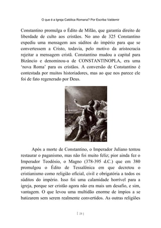 O que é a Igreja Católica Romana? Por Escriba Valdemir
Constantino promulga o Édito de Milão, que garantia direito de
liberdade de culto aos cristãos. No ano de 325 Constantino
expediu uma mensagem aos súditos do império para que se
convertessem a Cristo, todavia, pelo motivo da aristocracia
rejeitar a mensagem cristã. Constantino mudou a capital para
Bizâncio e denominou-a de CONSTANTINOPLA, era uma
‘nova Roma’ para os cristãos. A conversão de Constantino é
contestada por muitos historiadores, mas ao que nos parece ele
foi de fato regenerado por Deus.
Após a morte de Constantino, o Imperador Juliano tentou
restaurar o paganismo, mas não foi muito feliz; pior ainda fez o
Imperador Teodósio, o Magno (378-395 d.C.) que em 380
promulgou o Édito de Tessalônica em que decretou o
cristianismo como religião oficial, civil e obrigatória a todos os
súditos do império. Isso foi uma calamidade horrível para a
igreja, porque ser cristão agora não era mais um desafio, e sim,
vantagem. O que levou uma multidão enorme de ímpios a se
batizarem sem serem realmente convertidos. As outras religiões
[ 28 ]
 