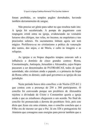 O que é a Igreja Católica Romana? Por Escriba Valdemir
foram proibidas, os templos pagãos derrubados, havendo
também derramamento de sangue.
Não precisa ser gênio para saber no que resultou tudo isto.
A igreja foi secularizada. A pompa do paganismo com
roupagem cristã entra na igreja, evidenciando no vestuário
luxuoso dos clérigos, nas velas, no incenso, na arquitetura e nas
procissões solenes. Os sacramentos tinham agora um tom
mágico. Proliferava-se no cristianismo a prática de veneração
dos santos, dos anjos, e de Maria, e culto às imagens e as
relíquias.
As igrejas e os bispos daqueles tempos estavam sob a
influência e domínio de cinco grandes centros: Roma,
Constantinopla, Antioquia, Jerusalém e Alexandria, cujos bispos
passaram a ser denominados de PATRIARCAS, todos de igual
autoridade, não existiam ainda o papado, e a primazia do bispo
de Roma sobre os demais; cada qual governava as igrejas da sua
jurisdição.
Neste período houve dois concílios: o de Nicéia (325 d.C.)
que contou com a presença de 250 a 380 participantes. O
concílio foi convocado porque um presbítero de Alexandria
rejeitou a divindade de Cristo e Constantino queria a igreja
unida e que os estudiosos chegassem a um acordo. No final do
concílio foi pronunciada a derrota do presbítero Ário, pois este
dizia que Jesus era uma criatura, mas o concílio concluiu que o
Filho era do mesmo ser que o Pai. Já em 328 o protagonista foi
Atanásio que consagrou suas energias para provar também que o
[ 29 ]
 