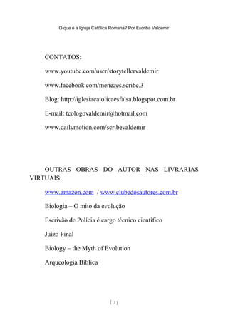 O que é a Igreja Católica Romana? Por Escriba Valdemir
CONTATOS:
www.youtube.com/user/storytellervaldemir
www.facebook.com/menezes.scribe.3
Blog: http://iglesiacatolicaesfalsa.blogspot.com.br
E-mail: teologovaldemir@hotmail.com
www.dailymotion.com/scribevaldemir
OUTRAS OBRAS DO AUTOR NAS LIVRARIAS
VIRTUAIS
www.amazon.com / www.clubedosautores.com.br
Biologia – O mito da evolução
Escrivão de Polícia é cargo técnico científico
Juízo Final
Biology – the Myth of Evolution
Arqueologia Bíblica
[ 3 ]
 
