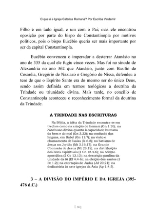 O que é a Igreja Católica Romana? Por Escriba Valdemir
Filho é em tudo igual, e um com o Pai; mas ele encontrou
oposição por parte do bispo de Constantinopla por motivos
políticos, pois o bispo Euzébio queria ser mais importante por
ser da capital Constantinopla.
Euzébio convenceu o imperador a desterrar Atanásio no
ano de 335 da qual ele fugiu cinco vezes. Mas foi no sínodo de
Alexandria no ano 362 que Atanásio, junto com Basílio de
Cesaréia, Gregório de Naziazo e Gregório de Nissa, defendeu a
tese de que o Espírito Santo era do mesmo ser do único Deus,
sendo assim definida em termos teológicos a doutrina da
Trindade ou triunidade divina. Mais tarde, no concílio de
Constantinopla aconteceu o reconhecimento formal da doutrina
da Trindade.
3 – A DIVISÃO DO IMPÉRIO E DA IGREJA (395-
476 d.C.)
[ 30 ]
 