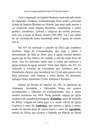 O que é a Igreja Católica Romana? Por Escriba Valdemir
Com a separação do Império Romano motivada pela morte
do imperador Teodósio, Constantinopla ficou sendo a principal
cidade do Império Romano no Oriente, que mais tarde passou a
ser conhecida como Império Bizantino, constituindo o centro
político, econômico, cultural e religioso do oriente próximo,
com isto, o bispo de Roma, Sirício (385-399), viu o seu sonho
de ser reconhecido como autoridade sobre a igreja do oriente
ruir-se.
Em 431 foi realizado o concílio de Éfeso que condenou
Nestório, bispo de Constantinopla, que nega a Maria a
denominação de Mãe de Deus, pois a igreja oriental admitia
aquilo que de fato Maria é de verdade, a mãe do corpo físico de
Jesus. Isso fez aumentar ainda mais o cisma que separava a
igreja romana da igreja oriental. Vinte anos depois, em 451, foi
realizado o Concílio de Calcedônia que terminou com a
formulação clássica que reconhecia em Cristo uma pessoa com
duas naturezas, uma humana e outra divina. Os principais
teólogos foram Apolinário, Cirilo, Eutiques e Nestório.
Depois da divisão do império em 395, os patriarcas de
Antioquia, Jerusalém, e Alexandria foram aos poucos
reconhecendo a liderança de Constantinopla, mas o cisma
mesmo aconteceu em 1054. Neste período surgem na igreja
ocidental três grandes personagens: Jerônimo, autor da tradução
da Bíblia Vulgata em latim (que é a versão oficial da Igreja
Católica) o outro foi Ambrósio, que ensinou a igreja a cantar,
sendo ele mesmo autor de muitos hinos, e outro foi Agostinho,
natural da África que exerceu o bispado em Hipona no litoral
[ 31 ]
 
