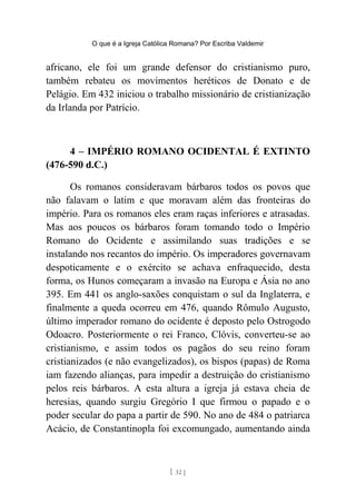 O que é a Igreja Católica Romana? Por Escriba Valdemir
africano, ele foi um grande defensor do cristianismo puro,
também rebateu os movimentos heréticos de Donato e de
Pelágio. Em 432 iniciou o trabalho missionário de cristianização
da Irlanda por Patrício.
4 – IMPÉRIO ROMANO OCIDENTAL É EXTINTO
(476-590 d.C.)
Os romanos consideravam bárbaros todos os povos que
não falavam o latim e que moravam além das fronteiras do
império. Para os romanos eles eram raças inferiores e atrasadas.
Mas aos poucos os bárbaros foram tomando todo o Império
Romano do Ocidente e assimilando suas tradições e se
instalando nos recantos do império. Os imperadores governavam
despoticamente e o exército se achava enfraquecido, desta
forma, os Hunos começaram a invasão na Europa e Ásia no ano
395. Em 441 os anglo-saxões conquistam o sul da Inglaterra, e
finalmente a queda ocorreu em 476, quando Rômulo Augusto,
último imperador romano do ocidente é deposto pelo Ostrogodo
Odoacro. Posteriormente o rei Franco, Clóvis, converteu-se ao
cristianismo, e assim todos os pagãos do seu reino foram
cristianizados (e não evangelizados), os bispos (papas) de Roma
iam fazendo alianças, para impedir a destruição do cristianismo
pelos reis bárbaros. A esta altura a igreja já estava cheia de
heresias, quando surgiu Gregório I que firmou o papado e o
poder secular do papa a partir de 590. No ano de 484 o patriarca
Acácio, de Constantinopla foi excomungado, aumentando ainda
[ 32 ]
 