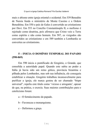 O que é a Igreja Católica Romana? Por Escriba Valdemir
mais o abismo entre igreja oriental e ocidental. Em 539 Benedito
de Nursia funda o ministério de Monte Cassino e a Ordem
Beneditina. Em 550 o país de Gales é convertido ao cristianismo
por Davi. Em 553 no Concílio Constantinopla II, o mofismo é
rejeitado como doutrina, pois afirmava que Cristo veio a Terra
como espírito e não como homem. Em 587, os visigodos são
convertidos ao cristianismo e em 589 também a Lombardia se
converteu ao cristianismo.
5 – INICIA O DOMÍNIO TEMPORAL DO PAPADO
(590-869)
Em 590 inicia o pontificado de Gregório, o Grande, que
consolida a autoridade papal. Quando este subiu ao poder a
Itália já havia sido um reino gótico, província bizantina e
pilhada pelos Lombardos, mas sob sua influência, ele conseguiu
estabilizar a situação. Gregório trabalhou incansavelmente para
purificar a igreja, ele nunca gostou de ser chamado “bispo
universal”, repeliu este título como ‘vicioso e arrogante’, apesar
de que, na prática, o exercia. Suas maiores contribuições para o
catolicismo foram:
a – O fortalecimento do papado.
b – Favoreceu o monarquismo.
c – Deformou a graça.
[ 33 ]
 