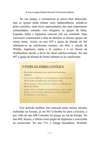 O que é a Igreja Católica Romana? Por Escriba Valdemir
No seu tempo, o cristianismo já estava bem distorcido,
mas as igrejas ainda tinham certa independência, unindo-se
pelos concílios, onde havia representantes das mais importantes
comunidades, contudo, com Gregório, as igrejas da Itália,
Espanha, Gália e Inglaterra estavam sob seu comando. Seus
sucessores continuaram a obra de dominar as demais igrejas em
outras terras. Assim, no ano 639 a igreja da Irlanda do Sul
submeteu-se ao catolicismo romano, em 664, o sínodo de
Whitby, Inglaterra, adota a fé católica e o rei Oswin de
Northumbria decide a favor do ritual católico-romano. No ano
697 a igreja da Irlanda do Norte submete-se ao catolicismo.
Este período também fora marcado pelas muitas missões
realizadas na Europa, já em 563 Columba foi para a Escócia, e
por volta do ano 600 Columba foi pregar no sul da Europa. No
ano 688, Sussex, o último reino pagão da Inglaterra é convertido
ao catolicismo. No ano 715, o monge beneditino, Winfrith,
[ 34 ]
 