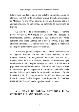 O que é a Igreja Católica Romana? Por Escriba Valdemir
futuro papa Bonifácio, inicia seu trabalho missionário entre os
alemães. Em 863 Cirilo e Metódio iniciam trabalho missionário
na Morávia. No ano 864, o príncipe Bóris I, da Bulgária, aceita o
cristianismo. Este foi um período de expansão do catolicismo na
Europa.
Os concílios de Constantinopla III e Nicéia II tomam
novas resoluções. O Concílio de Constantinopla condena o
monotelismo, doutrina cristológica que afirmava que havia
somente uma única vontade em Cristo, a divina, e que esta
absorvia a humana. O Concílio de Nicéia II aprova a veneração
de imagens para maior degradação católica.
A história político-religiosa dessa época desenvolveu-se
da seguinte maneira: No ano 732 Carlos Martelo, rei dos
Francos, derrotou os muçulmanos invasores. No ano 757,
Pepino, filho de Carlos Martelo, venceu os Lombardos que
dominavam a Itália. Pepino entrega as terras da Itália para o
papa exercer o domínio temporal. Pepino fez isso porque o papa
o convenceu que o Imperador Constantino (306-337) havia
doado a Itália ao papa, assim foi estabelecido em Roma o Estado
Eclesiástico. No dia 25 de dezembro de 800, em Roma, o Papa
Leão III coroa Carlos Magno como imperador do SACRO
IMPÉRIO ROMANO, assim, Igreja e Estado se unem.
6 – CISMA DA IGREJA ORTODOXA E DA
CATÓLICA ROMANA (869-1054 d.C.)
[ 35 ]
 