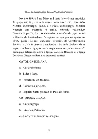 O que é a Igreja Católica Romana? Por Escriba Valdemir
No ano 869, o Papa Nicolau I tenta intervir nos negócios
da igreja oriental, mas o Patriarca Fócio o reprime. Conclusão:
Nicolau excomungou Fócio, e o Fócio excomungou Nicolau.
Naquele ano ocorreria o último concílio ecumênico:
Constantinopla IV, isso por causa das pretensões do papa em ser
o Senhor da Cristandade. A ruptura se deu por completo em
1054, quando Miguel Cerulário, Patriarca de Constantinopla
decretou a divisão entre as duas igrejas, não mais obedecendo ao
papa, e ambas as igrejas excomungaram-se reciprocamente. As
principais diferenças entre a Igreja Católica Romana e a Igreja
Ortodoxa Grega residem nos seguintes pontos:
CATÓLICA ROMANA
a – Cultura romana.
b - Líder o Papa.
c – Veneração de Imagens.
d – Conceitos jurídicos.
e – Espírito Santo procede do Pai e do Filho.
ORTODOXA GREGA
a – Cultura grega.
b – Líder é o Patriarca.
c – Condena veneração de imagens.
[ 36 ]
 