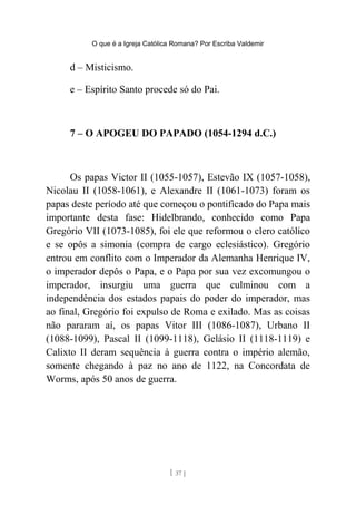 O que é a Igreja Católica Romana? Por Escriba Valdemir
d – Misticismo.
e – Espírito Santo procede só do Pai.
7 – O APOGEU DO PAPADO (1054-1294 d.C.)
Os papas Victor II (1055-1057), Estevão IX (1057-1058),
Nicolau II (1058-1061), e Alexandre II (1061-1073) foram os
papas deste período até que começou o pontificado do Papa mais
importante desta fase: Hidelbrando, conhecido como Papa
Gregório VII (1073-1085), foi ele que reformou o clero católico
e se opôs a simonia (compra de cargo eclesiástico). Gregório
entrou em conflito com o Imperador da Alemanha Henrique IV,
o imperador depôs o Papa, e o Papa por sua vez excomungou o
imperador, insurgiu uma guerra que culminou com a
independência dos estados papais do poder do imperador, mas
ao final, Gregório foi expulso de Roma e exilado. Mas as coisas
não pararam aí, os papas Vitor III (1086-1087), Urbano II
(1088-1099), Pascal II (1099-1118), Gelásio II (1118-1119) e
Calixto II deram sequência à guerra contra o império alemão,
somente chegando à paz no ano de 1122, na Concordata de
Worms, após 50 anos de guerra.
[ 37 ]
 