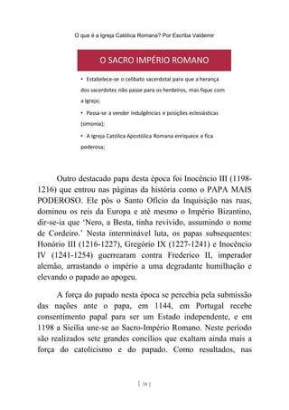 O que é a Igreja Católica Romana? Por Escriba Valdemir
Outro destacado papa desta época foi Inocêncio III (1198-
1216) que entrou nas páginas da história como o PAPA MAIS
PODEROSO. Ele pôs o Santo Ofício da Inquisição nas ruas,
dominou os reis da Europa e até mesmo o Império Bizantino,
dir-se-ia que ‘Nero, a Besta, tinha revivido, assumindo o nome
de Cordeiro.’ Nesta interminável luta, os papas subsequentes:
Honório III (1216-1227), Gregório IX (1227-1241) e Inocêncio
IV (1241-1254) guerrearam contra Frederico II, imperador
alemão, arrastando o império a uma degradante humilhação e
elevando o papado ao apogeu.
A força do papado nesta época se percebia pela submissão
das nações ante o papa, em 1144, em Portugal recebe
consentimento papal para ser um Estado independente, e em
1198 a Sicília une-se ao Sacro-Império Romano. Neste período
são realizados sete grandes concílios que exaltam ainda mais a
força do catolicismo e do papado. Como resultados, nas
[ 38 ]
 