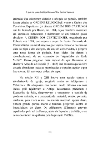 O que é a Igreja Católica Romana? Por Escriba Valdemir
cruzadas que ocorreram durante o apogeu do papado, também
foram criadas as ORDENS RELIGIOSAS, como a Ordem dos
Cavaleiros Espirituais (já citada), ORDEM DOS CARTUXOS
que foi fundada por Bruno, em 1084, cujos membros moravam
em cubículos individuais e mantinham-se em silêncio quase
absoluto. A ORDEM DOS CERTECIENSES, organizada por
Roberto em 1098, que seguia a regra de Bento. Bernardo de
Claraval tinha um ideal ascético que visava criticar o excesso na
vida do papa e dos clérigos, ele era um conservador, e pregava
uma nova forma de piedade. Suas ideias lhe deram o
reconhecimento de ser chamado de “Agostinho da Idade
Média”. Outro pregador mais radical do que Bernardo se
chamava Arnoldo de Bréscia (? - 1155) que ensinava que o clero
deveria abandonar todas as propriedades e o poder secular, e por
isso mesmo foi morto por ordem do papa.
No século XII e XIII houve uma reação contra a
secularização da igreja, surgindo assim os Albigenses e
Valdenses. Os albigenses não foram muito bíblicos em suas
ideias, pois rejeitavam o Antigo Testamento, preferiam o
Evangelho de João, desprezavam o casamento, a comida de
produtos animais, e a prosperidade material, sendo, portanto,
dualistas, pois viam o mal no mundo material, apesar disso,
tinham grande pureza moral e também pregavam contra as
imoralidades do clero. Os Albigenses (Cártaros) estavam
espalhados pelo sul da França, norte da Espanha e da Itália, e em
cem anos foram aniquilados pela Inquisição Católica.
[ 39 ]
 