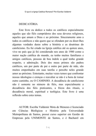 O que é a Igreja Católica Romana? Por Escriba Valdemir
DEDICATÓRIA
Este livro eu dedico a todos os católicos especialmente
aqueles que são fiéis cumpridores dos seus deveres religiosos,
aqueles que amam a Deus e ao próximo. Sinceramente amo a
todos os católicos e não quero que se ofendam por eu dizer-lhes
algumas verdades duras sobre a história e as doutrinas do
catolicismo. Eu fui criado na Igreja católica até os quinze anos,
vivo no país que já foi considerado nos anos de 1980 como a
maior nação católica do mundo, eu tenho muitos familiares e
amigos católicos, pessoas de boa índole a qual tenho grande
respeito, e admiração. Dois dos meus primos são padres
católicos, um por parte de pai e outro por parte de mãe, são
muitos empenhados em suas tarefas e percebo neles grande
amor ao próximo. Entretanto, muitas vezes temos que confrontar
nossas ideologias e crenças e reavaliar se não é a hora de tomar
outro caminho, ou O CAMINHO. A decadência do catolicismo
não é somente no número de fiéis, mas especialmente a
decadência dos fiéis praticantes, a frieza dos rituais, a
decadência moral, espiritual e teológica. Este livro é uma
reflexão sobre estes temas.
AUTOR: Escriba Valdemir Mota de Menezes é licenciado
em Ciências Biológicas e História pela Universidade
Metropolitana de Santos, possui curso superior em Gestão de
Empresas pela UNIMONTE de Santos, e é Bacharel em
[ 4 ]
 