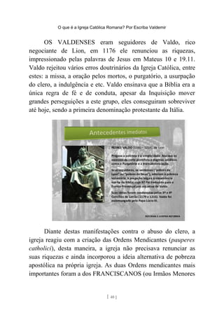 O que é a Igreja Católica Romana? Por Escriba Valdemir
OS VALDENSES eram seguidores de Valdo, rico
negociante de Lion, em 1176 ele renunciou as riquezas,
impressionado pelas palavras de Jesus em Mateus 10 e 19.11.
Valdo rejeitou vários erros doutrinários da Igreja Católica, entre
estes: a missa, a oração pelos mortos, o purgatório, a usurpação
do clero, a indulgência e etc. Valdo ensinava que a Bíblia era a
única regra de fé e de conduta, apesar da Inquisição mover
grandes perseguições a este grupo, eles conseguiram sobreviver
até hoje, sendo a primeira denominação protestante da Itália.
Diante destas manifestações contra o abuso do clero, a
igreja reagiu com a criação das Ordens Mendicantes (pauperes
catholici), desta maneira, a igreja não precisava renunciar as
suas riquezas e ainda incorporou a ideia alternativa de pobreza
apostólica na própria igreja. As duas Ordens mendicantes mais
importantes foram a dos FRANCISCANOS (ou Irmãos Menores
[ 40 ]
 