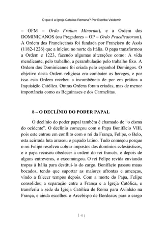 O que é a Igreja Católica Romana? Por Escriba Valdemir
– OFM – Ordo Fratum Minorum), e a Ordem dos
DOMINICANOS (ou Pregadores – OP – Ordo Praedicatorum).
A Ordem dos Franciscanos foi fundada por Francisco de Assis
(1182-1226) que a iniciou no norte da Itália. O papa transformou
a Ordem e 1223, fazendo algumas alterações como: A vida
mendicante, pelo trabalho, a perambulação pelo trabalho fixo. A
Ordem dos Dominicanos foi criada pelo espanhol Domingos. O
objetivo desta Ordem religiosa era combater os hereges, e por
isso esta Ordem recebeu a incumbência de por em prática a
Inquisição Católica. Outras Ordens foram criadas, mas de menor
importância como os Beguinases e dos Carmelitas.
8 – O DECLÍNIO DO PODER PAPAL
O declínio do poder papal também é chamado de “o cisma
do ocidente”. O declínio começou com o Papa Bonifácio VIII,
pois este entrou em conflito com o rei da França, Felipe, o Belo,
esta acirrada luta arrasou o papado latino. Tudo começou porque
o rei Felipe resolveu cobrar impostos dos domínios eclesiásticos,
e o papa recusou obedecer a ordem do rei francês, e depois de
alguns entreveros, o excomungou. O rei Felipe revida enviando
tropas à Itália para destituí-lo do cargo. Bonifácio passou maus
bocados, tendo que suportar as maiores afrontas e ameaças,
vindo a falecer tempos depois. Com a morte do Papa, Felipe
consolidou a separação entre a França e a Igreja Católica, e
transferiu a sede da Igreja Católica de Roma para Avinhão na
França, e ainda escolheu o Arcebispo de Bordeaux para o cargo
[ 41 ]
 