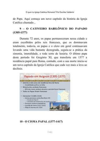 O que é a Igreja Católica Romana? Por Escriba Valdemir
de Papa. Aqui começa um novo capítulo da história da Igreja
Católica chamado...
9 – O CATIVEIRO BABILÔNICO DO PAPADO
(1305-1377)
Durante 72 anos, os papas permaneceram nessa cidade e
eram escolhidos pelos reis franceses, que os dominavam
totalmente, todavia, os papas e o clero em geral continuavam
levando uma vida bastante desregrada, seguia-se a prática da
simonia, imoralidade, e toda sorte de luxúria. O último papa
deste período foi Gregório XI, que transferiu em 1377 a
residência papal para Roma, contudo, com a sua morte inicia-se
um novo capítulo da Igreja Católica que cada vez mais a leva ao
declínio.
10 - O CISMA PAPAL (1377-1417)
[ 42 ]
 