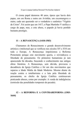 O que é a Igreja Católica Romana? Por Escriba Valdemir
O cisma papal demorou 40 anos, época que havia dois
papas, um em Roma e outro em Avinhão, um excomungava o
outro, cada um querendo ser o verdadeiro e autêntico “Vigário
de Cristo”. Foi assim que em 1417, o Papa Martinho V unifica o
cargo de papa, mas, a esta altura, o papado já havia perdido
bastante prestígio.
11 – A RENASCENÇA (1418-1503)
Chamamos de Renascimento o grande desenvolvimento
artístico e intelectual que se verificou nos séculos XV e XVI em
toda a Europa. A Renascença impulsionou a Reforma
Protestante porque este movimento queria, e reivindicava a
liberdade de pensamento. Os primeiros humanistas já iam
aparecendo há décadas, buscando o conhecimento nas antigas
obras literárias. A Renascença, sem dúvida, provocou a
decadência da Igreja Católica e foi um dos movimentos que
separou a Idade Média da Idade Moderna. Mesmo diante da
reação contra o totalitarismo e a luta pela liberdade de
pensamento, os chefes da Igreja Católica continuavam
praticando abusos, como por exemplo: A venda de indulgências
(remissão das penalidades temporais do pecado).
12 – A REFORMA E A CONTRAREFORMA (1503-
1644)
[ 43 ]
 