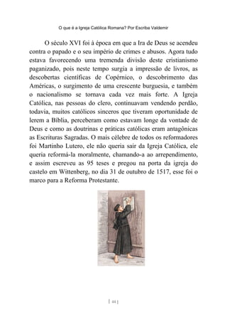 O que é a Igreja Católica Romana? Por Escriba Valdemir
O século XVI foi à época em que a Ira de Deus se acendeu
contra o papado e o seu império de crimes e abusos. Agora tudo
estava favorecendo uma tremenda divisão deste cristianismo
paganizado, pois neste tempo surgia a impressão de livros, as
descobertas científicas de Copérnico, o descobrimento das
Américas, o surgimento de uma crescente burguesia, e também
o nacionalismo se tornava cada vez mais forte. A Igreja
Católica, nas pessoas do clero, continuavam vendendo perdão,
todavia, muitos católicos sinceros que tiveram oportunidade de
lerem a Bíblia, perceberam como estavam longe da vontade de
Deus e como as doutrinas e práticas católicas eram antagônicas
as Escrituras Sagradas. O mais célebre de todos os reformadores
foi Martinho Lutero, ele não queria sair da Igreja Católica, ele
queria reformá-la moralmente, chamando-a ao arrependimento,
e assim escreveu as 95 teses e pregou na porta da igreja do
castelo em Wittenberg, no dia 31 de outubro de 1517, esse foi o
marco para a Reforma Protestante.
[ 44 ]
 