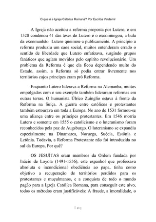 O que é a Igreja Católica Romana? Por Escriba Valdemir
A Igreja não aceitou a reforma proposta por Lutero, e em
1520 condenou 41 das teses de Lutero e o excomungou, a bula
da excomunhão Lutero queimou-a publicamente. A princípio a
reforma produziu um caos social, muitos entenderam errado o
sentido de liberdade que Lutero enfatizava, surgindo grupos
fanáticos que agiam movidos pelo espírito revolucionário. Um
problema da Reforma é que ela ficou dependendo muito do
Estado, assim, a Reforma só podia entrar livremente nos
territórios cujos príncipes eram pró Reforma.
Enquanto Lutero liderava a Reforma na Alemanha, muitos
empolgados com o seu exemplo também lideraram reformas em
outras terras. O humanista Úlrico Zuínglio estava à frente da
Reforma na Suíça. A guerra entre católicos e protestantes
também estourava em toda a Europa. No ano de 1531 formou-se
uma aliança entre os príncipes protestantes. Em 1546 morria
Lutero e somente em 1555 o catolicismo e o luteranismo foram
reconhecidos pela paz de Augsburgo. O luteranismo se expandiu
especialmente na Dinamarca, Noruega, Suécia, Estônia e
Letônia. Todavia, a Reforma Protestante não foi introduzida no
sul da Europa, Por quê?
OS JESUÍTAS eram membros da Ordem fundada por
Inácio de Loyola (1491-1556), este espanhol que professava
absoluta e incondicional obediência ao papa, tinha como
objetivo a recuperação de territórios perdidos para os
protestantes e muçulmanos, e a conquista de todo o mundo
pagão para a Igreja Católica Romana, para conseguir este alvo,
todos os métodos eram justificáveis: A fraude, a imoralidade, o
[ 45 ]
 
