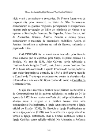 O que é a Igreja Católica Romana? Por Escriba Valdemir
vício e até o assassinato e execuções. Na França foram eles os
responsáveis pelo massacre da Noite de São Bartolomeu,
comandaram as guerras religiosas, perseguiram os Huguenotes,
lutaram pela revogação do Edito de tolerância de Nantes e se
oporam a Revolução Francesa. Na Espanha, Países Baixos, sul
da Alemanha, Boêmia, Áustria, Polônia e outros países,
comandaram o massacre de incontáveis multidões. Assim, os
Jesuítas impediram a reforma no sul da Europa, salvando o
papado da ruína.
CALVINISMO foi o movimento iniciado pelo francês
João Calvino que se espalhou pela Suíça, os países baixos e a
Escócia. No ano de 1536, João Calvino havia publicado a
‘Instituição da Religião Cristã’, texto básico de sua doutrina. Em
1512 havia sido convocado o quinto Concílio de Latrão, todavia,
sem maior importância, contudo, de 1545 a 1563 esteve reunido
o Concílio de Trento que se pronunciou contra as doutrinas dos
reformadores, este concílio ficou conhecido como o Concílio da
Contrarreforma.
O que mais marcou a política neste período da Reforma e
da Contrarreforma foi às guerras religiosas; na noite de 24 de
agosto de 1572 foram mortos em Paris oito mil presbiterianos. A
aliança entre a religião e a política trouxe mais uma
consequência: Na Inglaterra, a Igreja Anglicana se torna a igreja
oficial do Estado (1531); Na Escócia a Igreja Presbiteriana se
torna a igreja oficial (1560), nos Países Baixos a igreja oficial se
tornou a Igreja Reformada, mas a França continuou tendo a
Igreja Católica como religião oficial. Na Alemanha a Reforma
[ 46 ]
 