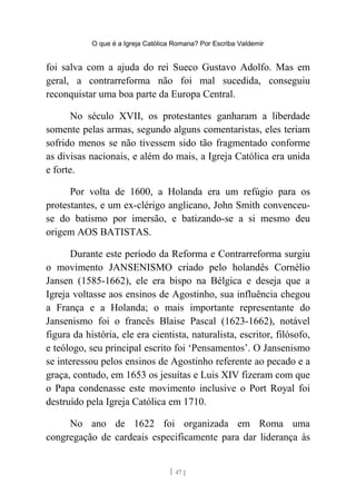 O que é a Igreja Católica Romana? Por Escriba Valdemir
foi salva com a ajuda do rei Sueco Gustavo Adolfo. Mas em
geral, a contrarreforma não foi mal sucedida, conseguiu
reconquistar uma boa parte da Europa Central.
No século XVII, os protestantes ganharam a liberdade
somente pelas armas, segundo alguns comentaristas, eles teriam
sofrido menos se não tivessem sido tão fragmentado conforme
as divisas nacionais, e além do mais, a Igreja Católica era unida
e forte.
Por volta de 1600, a Holanda era um refúgio para os
protestantes, e um ex-clérigo anglicano, John Smith convenceu-
se do batismo por imersão, e batizando-se a si mesmo deu
origem AOS BATISTAS.
Durante este período da Reforma e Contrarreforma surgiu
o movimento JANSENISMO criado pelo holandês Cornélio
Jansen (1585-1662), ele era bispo na Bélgica e deseja que a
Igreja voltasse aos ensinos de Agostinho, sua influência chegou
a França e a Holanda; o mais importante representante do
Jansenismo foi o francês Blaise Pascal (1623-1662), notável
figura da história, ele era cientista, naturalista, escritor, filósofo,
e teólogo, seu principal escrito foi ‘Pensamentos’. O Jansenismo
se interessou pelos ensinos de Agostinho referente ao pecado e a
graça, contudo, em 1653 os jesuítas e Luis XIV fizeram com que
o Papa condenasse este movimento inclusive o Port Royal foi
destruído pela Igreja Católica em 1710.
No ano de 1622 foi organizada em Roma uma
congregação de cardeais especificamente para dar liderança às
[ 47 ]
 