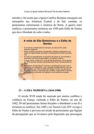 O que é a Igreja Católica Romana? Por Escriba Valdemir
missões e foi assim que a Igreja Católica Romana conseguiu um
monopólio nas Américas Central e do Sul, contudo, os
protestantes colonizaram a América do Norte. A guerra entre
católicos e protestantes terminou em 1589 pelo Edito de Nantes
que dava liberdade de culto a todos.
13 – A ERA MODERNA (1644-1900)
O século XVII ainda foi marcado por muitos conflitos e
violência na França, violando o Edito de Nantes, no ano de
1682, 50 mil protestantes foram forçados a abandonar a sua fé e
tornarem-se católicos. Em 1685 o rei francês Luís XIV revoga o
Edito de Nantes e provoca um êxodo de protestantes que fugiam
da perseguição que se levantava pela Inquisição que prosseguia
[ 48 ]
 